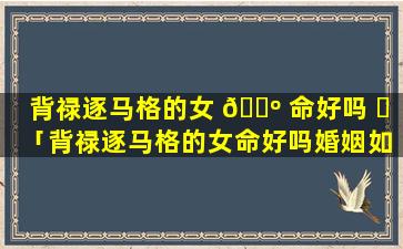 背禄逐马格的女 🌺 命好吗 ☘ 「背禄逐马格的女命好吗婚姻如何」